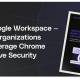 guide: how google workspace based organizations can leverage chrome to improve